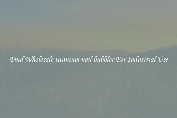Find Wholesale titanium nail bubbler For Industrial Use